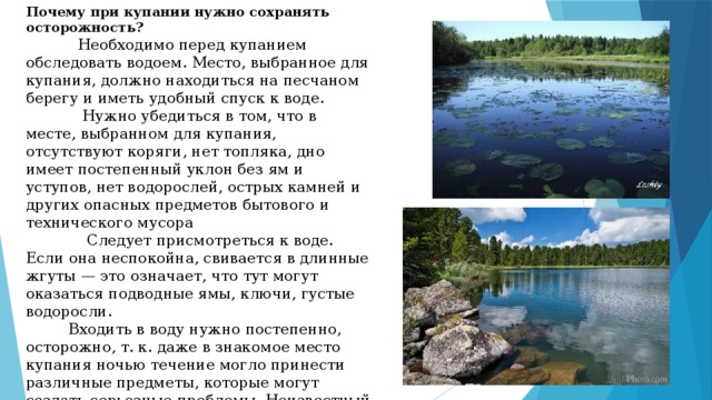 Почему при купании нужно сохранять осторожность?  Необходимо перед купанием обследовать водоем. Место, выбранное для купания, должно находиться на песчаном берегу и иметь удобный спуск к воде.  Нужно убедиться в том, что в месте, выбранном для купания, отсутствуют коряги, нет топляка, дно имеет постепенный уклон без ям и уступов, нет водорослей, острых камней и других опасных предметов бытового и технического мусора  Следует присмотреться к воде. Если она неспокойна, свивается в длинные жгуты — это означает, что тут могут оказаться подводные ямы, ключи, густые водоросли.  Входить в воду нужно постепенно, осторожно, т. к. даже в знакомое место купания ночью течение могло принести различные предметы, которые могут создать серьезные проблемы. Неизвестный рельеф дна, на дне может находиться мусор. 