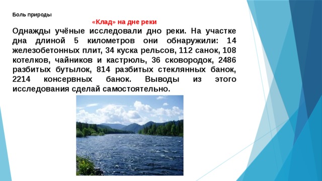 Боль природы «Клад» на дне реки Однажды учёные исследовали дно реки. На участке дна длиной 5 километров они обнаружили: 14 железобетонных плит, 34 куска рельсов, 112 санок, 108 котелков, чайников и кастрюль, 36 сковородок, 2486 разбитых бутылок, 814 разбитых стеклянных банок, 2214 консервных банок. Выводы из этого исследования сделай самостоятельно. 