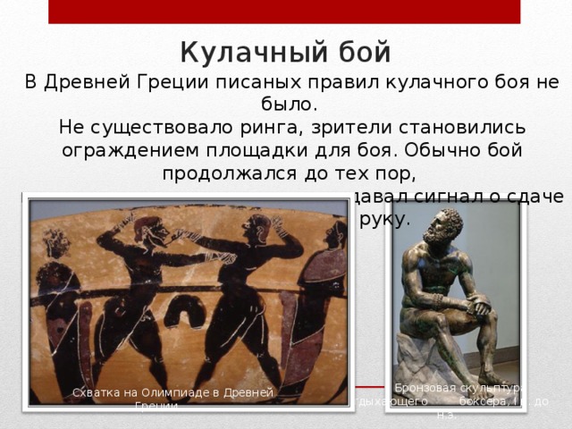 Кулачный бой В Древней Греции писаных правил кулачного боя не было. Не существовало ринга, зрители становились ограждением площадки для боя. Обычно бой продолжался до тех пор, пока один из противников не подавал сигнал о сдаче – поднимал вверх руку. Бронзовая скульптура отдыхающего  боксёра, I в. до н.э. Схватка на Олимпиаде в Древней Греции 