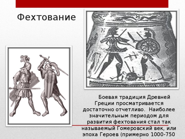 Фехтование Боевая традиция Древней Греции просматривается достаточно отчетливо. Наиболее значительным периодом для развития фехтования стал так называемый Гомеровский век, или эпоха Героев (примерно 1000-750 г. до н.э.) 