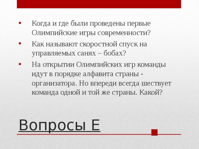 Когда и где были проведены первые Олимпийские игры современности? Как называют скоростной спуск на управляемых санях – бобах? На открытии Олимпийских игр команды идут в порядке алфавита страны - организатора. Но впереди всегда шествует команда одной и той же страны. Какой? Вопросы E 