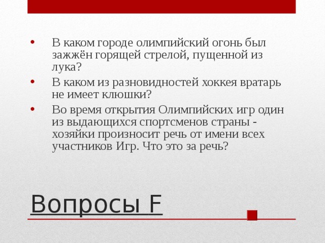 В каком городе олимпийский огонь был зажжён горящей стрелой, пущенной из лука? В каком из разновидностей хоккея вратарь не имеет клюшки? Во время открытия Олимпийских игр один из выдающихся спортсменов страны - хозяйки произносит речь от имени всех участников Игр. Что это за речь? Вопросы F 
