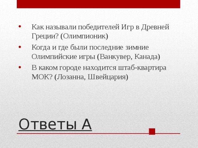 Как называли победителей Игр в Древней Греции? (Олимпионик) Когда и где были последние зимние Олимпийские игры (Ванкувер, Канада) В каком городе находится штаб-квартира МОК? (Лозанна, Швейцария)  Ответы А 