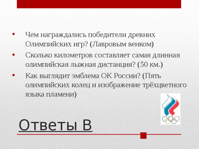 Чем награждались победители древних Олимпийских игр? (Лавровым венком) Сколько километров составляет самая длинная олимпийская лыжная дистанция? (50 км.) Как выглядит эмблема ОК России? (Пять олимпийских колец и изображение трёхцветного языка пламени) Ответы В 