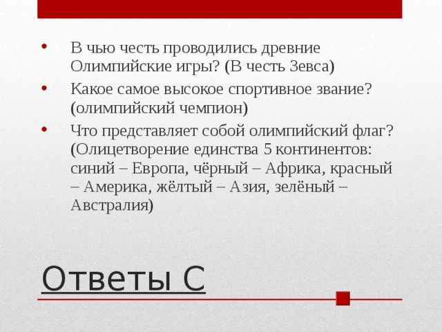 В чью честь проводились древние Олимпийские игры? (В честь Зевса) Какое самое высокое спортивное звание? (олимпийский чемпион) Что представляет собой олимпийский флаг? (Олицетворение единства 5 континентов: синий – Европа, чёрный – Африка, красный – Америка, жёлтый – Азия, зелёный – Австралия)  Ответы С 
