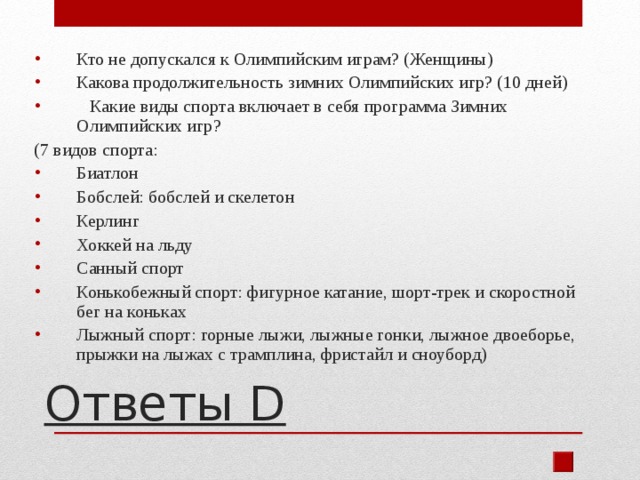 Кто не допускался к Олимпийским играм? (Женщины) Какова продолжительность зимних Олимпийских игр? (10 дней)  Какие виды спорта включает в себя программа Зимних Олимпийских игр? (7 видов спорта: Биатлон Бобслей: бобслей и скелетон Керлинг Хоккей на льду Санный спорт Конькобежный спорт: фигурное катание, шорт-трек и скоростной бег на коньках Лыжный спорт: горные лыжи, лыжные гонки, лыжное двоеборье, прыжки на лыжах с трамплина, фристайл и сноуборд)  Ответы D 