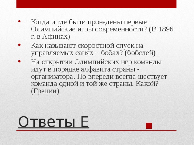 Когда и где были проведены первые Олимпийские игры современности? (В 1896 г. в Афинах) Как называют скоростной спуск на управляемых санях – бобах? (бобслей) На открытии Олимпийских игр команды идут в порядке алфавита страны - организатора. Но впереди всегда шествует команда одной и той же страны. Какой? (Греции) Ответы Е 