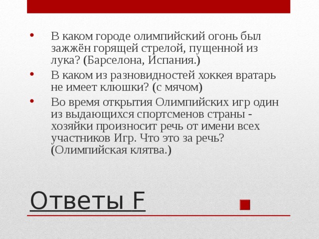 В каком городе олимпийский огонь был зажжён горящей стрелой, пущенной из лука? (Барселона, Испания.) В каком из разновидностей хоккея вратарь не имеет клюшки? (с мячом) Во время открытия Олимпийских игр один из выдающихся спортсменов страны - хозяйки произносит речь от имени всех участников Игр. Что это за речь? (Олимпийская клятва.) Ответы F 