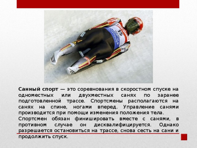 Санный спорт — это соревнования в скоростном спуске на одноместных или двухместных санях по заранее подготовленной трассе. Спортсмены располагаются на санях на спине, ногами вперед. Управление санями производится при помощи изменения положения тела. Спортсмен обязан финишировать вместе с санями, в противном случае он дисквалифицируется. Однако разрешается остановиться на трассе, снова сесть на сани и продолжить спуск. 