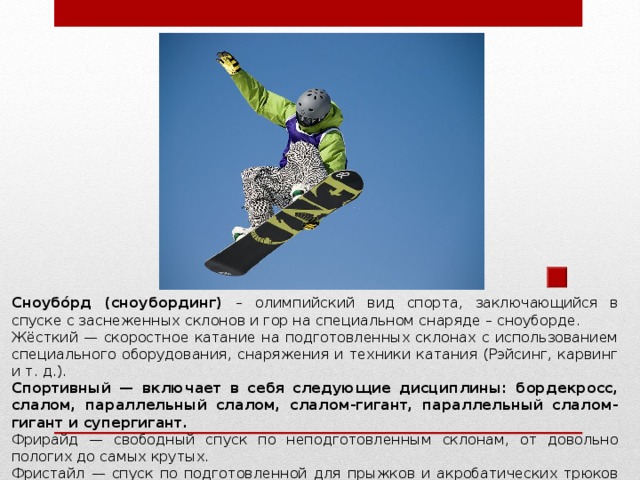 Сноубо́рд (сноубординг) – олимпийский вид спорта, заключающийся в спуске с заснеженных склонов и гор на специальном снаряде – сноуборде. Жёсткий — скоростное катание на подготовленных склонах с использованием специального оборудования, снаряжения и техники катания (Рэйсинг, карвинг и т. д.). Спортивный — включает в себя следующие дисциплины: бордекросс, слалом, параллельный слалом, слалом-гигант, параллельный слалом-гигант и супергигант. Фрирайд — свободный спуск по неподготовленным склонам, от довольно пологих до самых крутых. Фристайл — спуск по подготовленной для прыжков и акробатических трюков трассе. Фристайл включает в себя ряд дисциплин, в том числе хаф-пайп, биг-эйр, слоуп-стайл и др.  