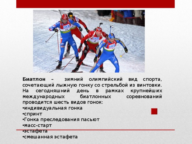 Биатлон – зимний олимпийский вид спорта, сочетающий лыжную гонку со стрельбой из винтовки. На сегодняшний день в рамках крупнейших международных биатлонных соревнований проводится шесть видов гонок: индивидуальная гонка спринт Гонка преследования пасьют масс-старт эстафета смешанная эстафета 