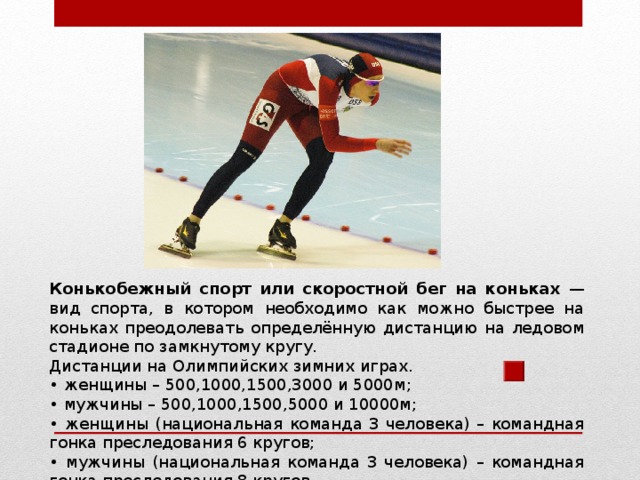 Конькобежный спорт или скоростной бег на коньках — вид спорта, в котором необходимо как можно быстрее на коньках преодолевать определённую дистанцию на ледовом стадионе по замкнутому кругу. Дистанции на Олимпийских зимних играх. • женщины – 500,1000,1500,3000 и 5000м; • мужчины – 500,1000,1500,5000 и 10000м; • женщины (национальная команда 3 человека) – командная гонка преследования 6 кругов; • мужчины (национальная команда 3 человека) – командная гонка преследования 8 кругов. 