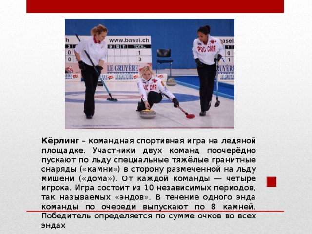 Кёрлинг – командная спортивная игра на ледяной площадке. Участники двух команд поочерёдно пускают по льду специальные тяжёлые гранитные снаряды («камни») в сторону размеченной на льду мишени («дома»). От каждой команды — четыре игрока. Игра состоит из 10 независимых периодов, так называемых «эндов». В течение одного энда команды по очереди выпускают по 8 камней. Победитель определяется по сумме очков во всех эндах 