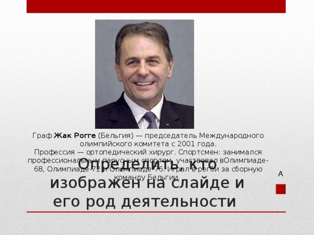 Граф  Жак Рогге  (Бельгия) — председатель Международного олимпийского комитета с 2001 года. Профессия — ортопедический хирург. Спортсмен: занимался профессиональным парусным спортом, участвовал вОлимпиаде-68, Олимпиаде-72 и Олимпиаде-76. Играл в регби за сборную команду Бельгии. Определить, кто изображен на слайде и его род деятельности А 