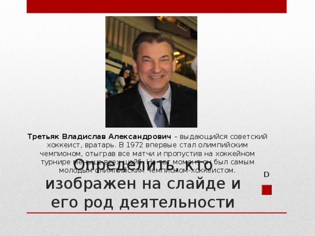 Третьяк Владислав Александрович – выдающийся советский хоккеист, вратарь. В 1972 впервые стал олимпийским чемпионом, отыграв все матчи и пропустив на хоккейном турнире меньше всех шайб. На тот момент он был самым молодым олимпийским чемпионом-хоккеистом. Определить, кто изображен на слайде и его род деятельности D 