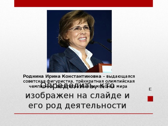 Роднина Ирина Константиновна – выдающаяся советская фигуристка, трёхкратная олимпийская чемпионка, десятикратная чемпионка мира Определить, кто изображен на слайде и его род деятельности Е 