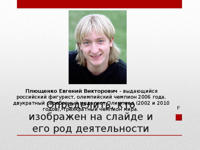 Плющенко Евгений Викторович - выдающийся российский фигурист, олимпийский чемпион 2006 года, двукратный серебряный медалист Олимпиад (2002 и 2010 годов), трёхкратный чемпион мира. Определить, кто изображен на слайде и его род деятельности F 