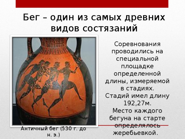 Бег – один из самых древних видов состязаний Соревнования проводились на специальной площадке определенной длины, измеряемой в стадиях. Стадий имел длину 192,27м. Место каждого бегуна на старте определялось жеребьевкой. Античный бег (530 г. до н. э.) 