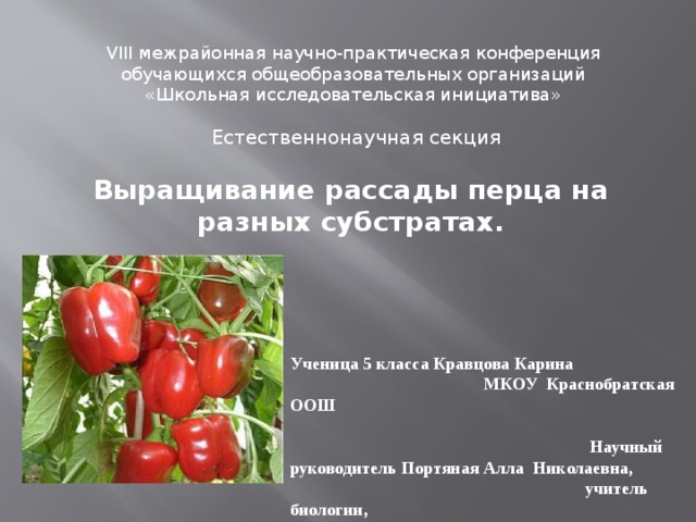 VIII межрайонная научно-практическая конференция  обучающихся общеобразовательных организаций  «Школьная исследовательская инициатива»    Естественнонаучная секция  Выращивание рассады перца на разных субстратах. Ученица 5 класса Кравцова Карина МКОУ Краснобратская ООШ  Научный руководитель Портяная Алла Николаевна, учитель биологии, МКОУ Краснобратская ООШ 