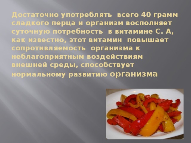 Достаточно употреблять всего 40 грамм сладкого перца и организм восполняет суточную потребность в витамине С. А, как известно, этот витамин повышает сопротивляемость организма к неблагоприятным воздействиям внешней среды, способствует нормальному развитию организма 