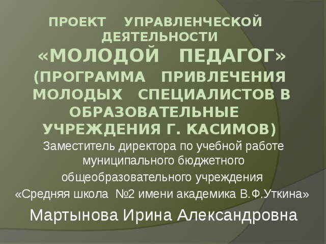 Проект управленческой деятельности  «Молодой педагог»   (программа привлечения молодых специалистов в образовательные учреждения г. Касимов) Заместитель директора по учебной работе муниципального бюджетного  общеобразовательного учреждения «Средняя школа №2 имени академика В.Ф.Уткина» Мартынова Ирина Александровна 