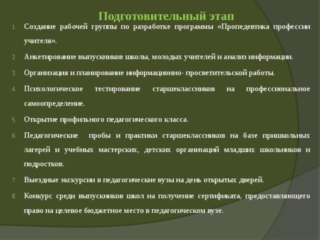  Подготовительный этап   Создание рабочей группы по разработке программы «Пропедевтика профессии учителя». Анкетирование выпускников школы, молодых учителей и анализ информации. Организация и планирование информационно- просветительской работы. Психологическое тестирование старшеклассников на профессиональное самоопределение. Открытие профильного педагогического класса. Педагогические пробы и практики старшеклассников на базе пришкольных лагерей и учебных мастерских, детских организаций младших школьников и подростков. Выездные экскурсии в педагогические вузы на день открытых дверей. Конкурс среди выпускников школ на получение сертификата, предоставляющего право на целевое бюджетное место в педагогическом вузе. 
