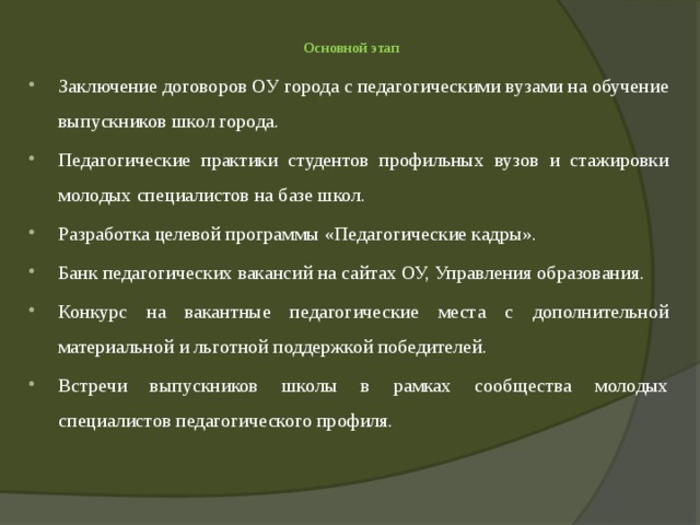  Основной этап   Заключение договоров ОУ города с педагогическими вузами на обучение выпускников школ города. Педагогические практики студентов профильных вузов и стажировки молодых специалистов на базе школ. Разработка целевой программы «Педагогические кадры». Банк педагогических вакансий на сайтах ОУ, Управления образования. Конкурс на вакантные педагогические места с дополнительной материальной и льготной поддержкой победителей. Встречи выпускников школы в рамках сообщества молодых специалистов педагогического профиля. 