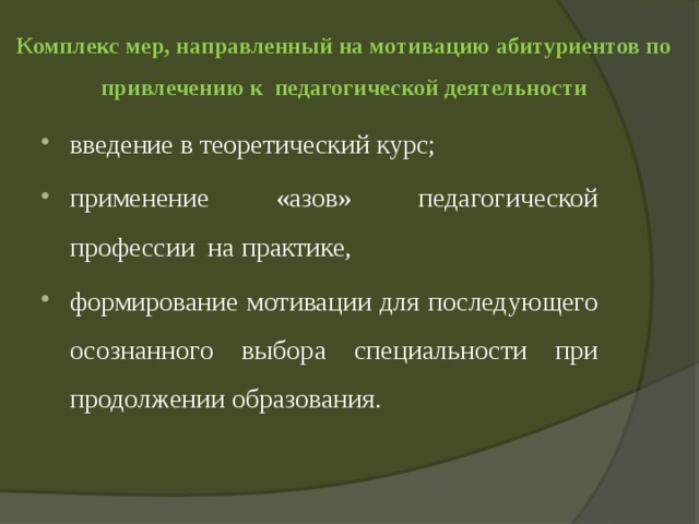 Комплекс мер, направленный на мотивацию абитуриентов по привлечению к педагогической деятельности введение в теоретический курс; применение «азов» педагогической профессии на практике, формирование мотивации для последующего осознанного выбора специальности при продолжении образования. 