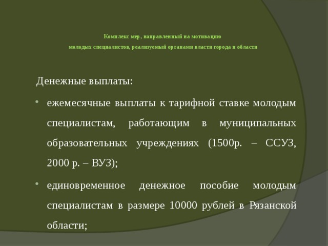   Комплекс мер, направленный на мотивацию  молодых специалистов, реализуемый органами власти города и области   Денежные выплаты: ежемесячные выплаты к тарифной ставке молодым специалистам, работающим в муниципальных образовательных учреждениях (1500р. – ССУЗ, 2000 р. – ВУЗ); единовременное денежное пособие молодым специалистам в размере 10000 рублей в Рязанской области; 