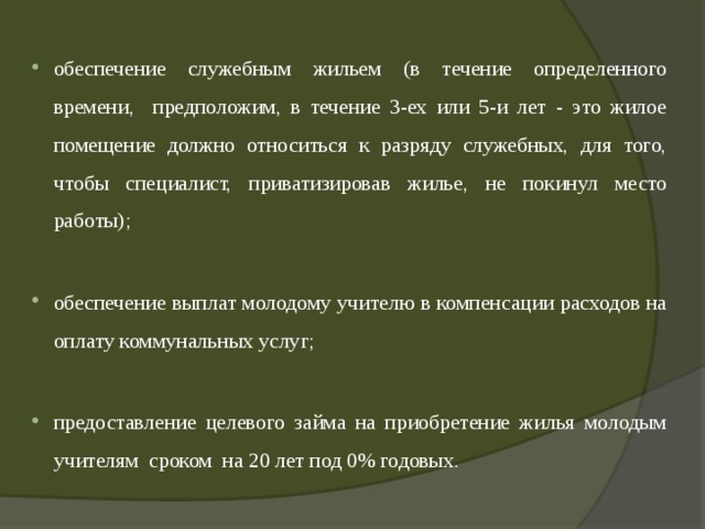 обеспечение служебным жильем (в течение определенного времени, предположим, в течение 3-ех или 5-и лет - это жилое помещение должно относиться к разряду служебных, для того, чтобы специалист, приватизировав жилье, не покинул место работы); обеспечение выплат молодому учителю в компенсации расходов на оплату коммунальных услуг; предоставление целевого займа на приобретение жилья молодым учителям сроком на 20 лет под 0% годовых. 