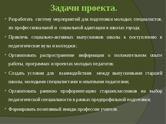 Задачи проекта.   Разработать  систему мероприятий для подготовки молодых специалистов, их профессиональной и  социальной адаптации в школах города; Привлечь социально-активных выпускников школы к поступлению в педагогические вузы и колледжи ; Организовать распространение информации о положительном опыте работы, программах и проектах молодых педагогов; Создать условия для   взаимодействия   между  выпускниками старшей школы, молодыми специалистами и опытными педагогами; Организовать раннюю профориентацию старшеклассников на выбор педагогической специальности в рамках предпрофильной подготовки; Формировать позитивный имидж профессии учителя. 