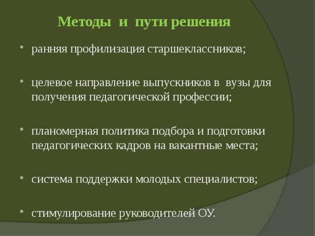 Методы и пути решения   ранняя профилизация старшеклассников; целевое направление выпускников в вузы для получения педагогической профессии; планомерная политика подбора и подготовки педагогических кадров на вакантные места; система поддержки молодых специалистов; стимулирование руководителей ОУ. 