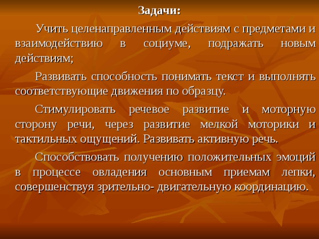Задачи:    Учить целенаправленным действиям с предметами и взаимодействию в социуме, подражать новым действиям;   Развивать способность понимать текст и выполнять соответствующие движения по образцу.   Стимулировать речевое развитие и моторную сторону речи, через развитие мелкой моторики и тактильных ощущений. Развивать активную речь.   Способствовать получению положительных эмоций в процессе овладения основным приемам лепки, совершенствуя зрительно- двигательную координацию. 