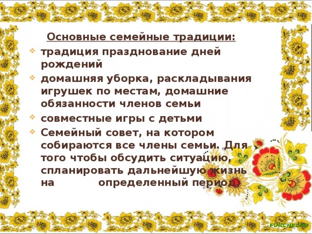    .   Основные семейные традиции: традиция празднование дней рождений домашняя уборка, раскладывания игрушек по местам, домашние обязанности членов семьи совместные игры с детьми Семейный совет, на котором собираются все члены семьи. Для того чтобы обсудить ситуацию, спланировать дальнейшую жизнь на определенный период. 