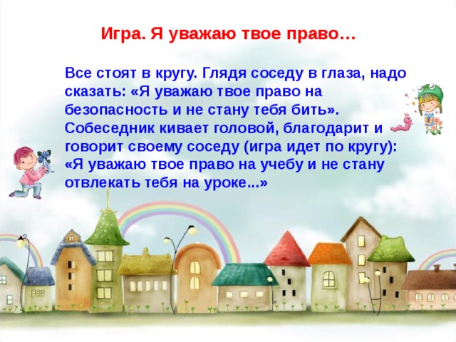 Игра. Я уважаю твое право… Все стоят в кругу. Глядя соседу в глаза, надо сказать: «Я уважаю твое право на безопасность и не стану тебя бить». Собеседник кивает головой, благодарит и говорит своему соседу (игра идет по кругу): «Я уважаю твое право на учебу и не стану отвлекать тебя на уроке...» 