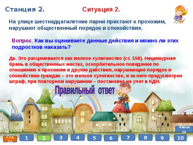 Ситуация 2. Станция 2. На улице шестнадцатилетние парни пристают к прохожим, нарушают общественный порядок и спокойствие. Вопрос . Как вы оцениваете данные действия и можно ли этих подростков наказать? Да. Это расценивается как мелкое хулиганство (ст. 158). Нецензурная брань в общественных местах, оскорбительное поведение по отношению к прохожим и другие действия, нарушающие порядок и спокойствие граждан – это мелкое хулиганство, и за него предусмотрен штраф, при повторном нарушении – постановка на учет в КДН. Финиш 8 4 3 7 10 9 5 1 6 2 Старт 