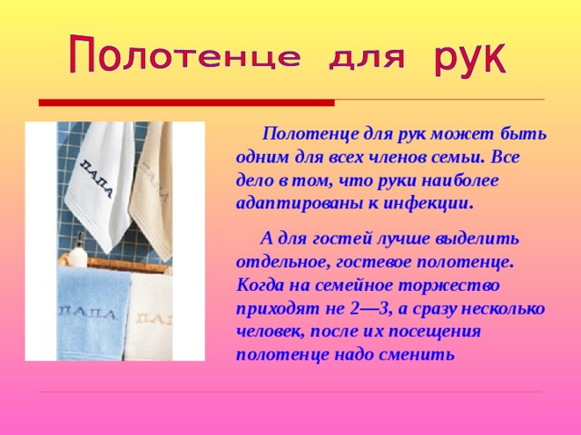  Полотенце для рук может быть одним для всех членов семьи. Все дело в том, что руки наиболее адаптированы к инфекции.  А для гостей лучше выделить отдельное, гостевое полотенце. Когда на семейное торжество приходят не 2—3, а сразу несколько человек, после их посещения полотенце надо сменить 