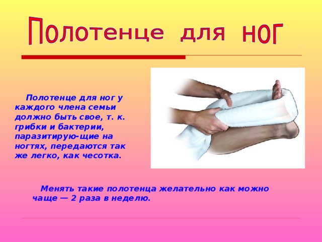  Полотенце для ног у каждого члена семьи должно быть свое, т. к. грибки и бактерии, паразитирую-щие на ногтях, передаются так же легко, как чесотка.   Менять такие полотенца желательно как можно чаще — 2 раза в неделю. 