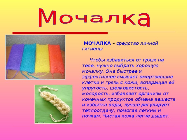  МОЧАЛКА – средство личной гигиены   Чтобы избавиться от грязи на теле, нужно выбрать хорошую мочалку. Она быстрее и эффективнее смывает омертвевшие клетки и грязь с кожи, возвращая ей упругость, шелковистость, молодость, избавляет организм от конечных продуктов обмена веществ и избытка воды, лучше регулирует теплоотдачу, помогая легким и почкам. Чистая кожа легче дышит. 