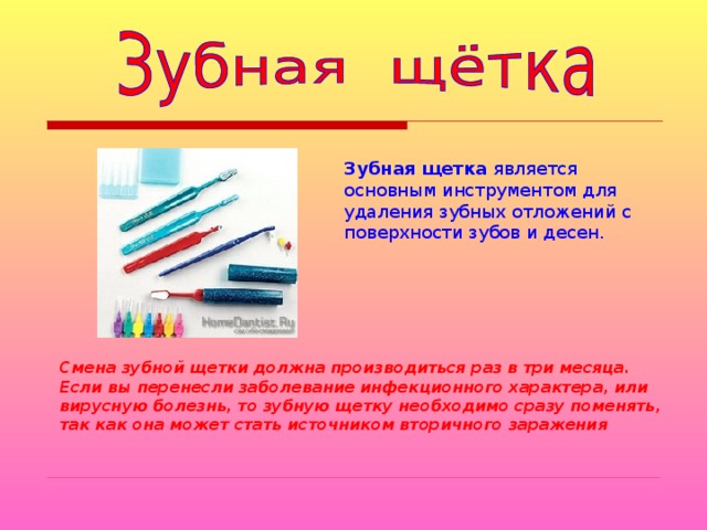 Зубная  щетка является основным инструментом для удаления зубных отложений с поверхности зубов и десен.  Смена зубной щетки должна производиться раз в три месяца. Если вы перенесли заболевание инфекционного характера, или вирусную болезнь, то зубную щетку необходимо сразу поменять, так как она может стать источником вторичного заражения  