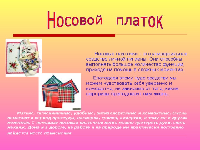  Носовые платочки – это универсальное средство личной гигиены. Они способны выполнять большое количество функций, приходя на помощь в сложных моментах.  Благодаря этому чудо средству мы можем чувствовать себя уверенно и комфортно, не зависимо от того, какие сюрпризы преподносит нам жизнь.  Мягкие, гигиениничные, удобные, антиаллергенные и компактные. Очень помогают в период простуды, насморка, гриппа, аллергии, к тому же в других моментах. С помощью носовых платочков легко можно протереть руки, снять макияж. Дома и в дороге, на работе и на природе им практически постоянно найдется место применения.  