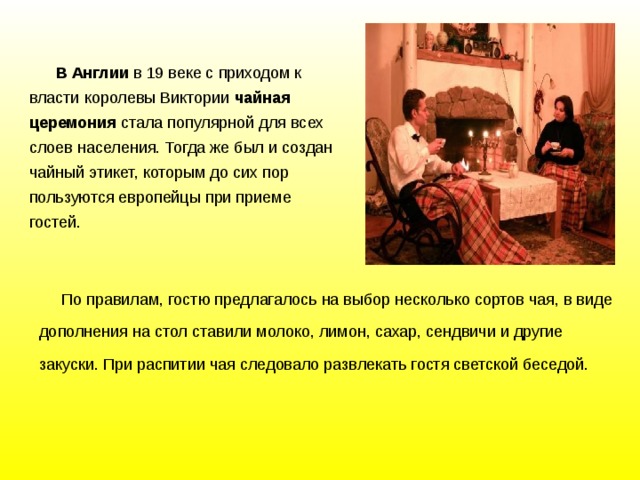  В Англии чайная церемония  По правилам, гостю предлагалось на выбор несколько сортов чая, в виде дополнения на стол ставили молоко, лимон, сахар, сендвичи и другие закуски. При распитии чая следовало развлекать гостя светской беседой. 