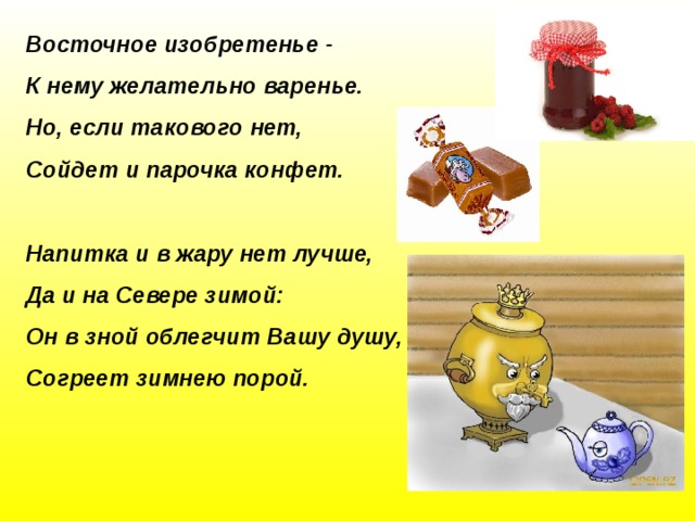 Восточное изобретенье -  К нему желательно варенье.  Но, если такового нет,  Сойдет и парочка конфет.   Напитка и в жару нет лучше,  Да и на Севере зимой:  Он в зной облегчит Вашу душу,  Согреет зимнею порой.   