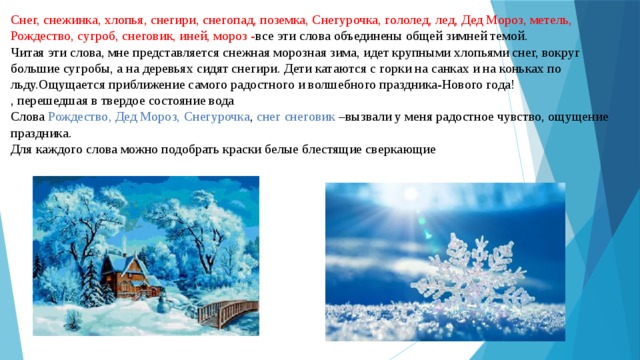 Снег, снежинка, хлопья, снегири, снегопад, поземка, Снегурочка, гололед, лед, Дед Мороз, метель, Рождество, сугроб, снеговик, иней, мороз - все эти слова объединены общей зимней темой.  Читая эти слова, мне представляется снежная морозная зима, идет крупными хлопьями снег, вокруг большие сугробы, а на деревьях сидят снегири. Дети катаются с горки на санках и на коньках по льду.Ощущается приближение самого радостного и волшебного праздника-Нового года!  , перешедшая в твердое состояние вода  Слова  Рождество, Дед Мороз, Снегурочка ,  снег снеговик  –вызвали у меня радостное чувство, ощущение праздника.  Для каждого слова можно подобрать краски белые блестящие сверкающие   