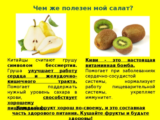 Чем же полезен мой салат? Китайцы считают грушу символом бессмертия. Груша улучшает работу сердца и желудочно-кишечного тракта. Помогает поддержать нужный уровень сахара в крови, способствует хорошему Киви - это настоящая витаминная бомба. пищеварению. Помогает при заболеваниях сердечно-сосудистой системы, нормализует работу пищеварительной системы, укрепляет иммунитет.  Каждый фрукт хорош по-своему, и это составная часть здорового питания. Кушайте фрукты и будьте здоровы! 