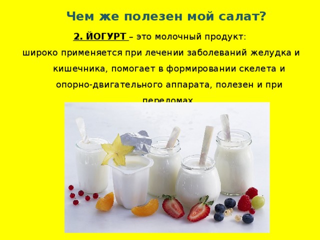 Чем же полезен мой салат? 2. ЙОГУРТ – это молочный продукт: широко применяется при лечении заболеваний желудка и кишечника, помогает в формировании скелета и опорно-двигательного аппарата, полезен и при переломах. 