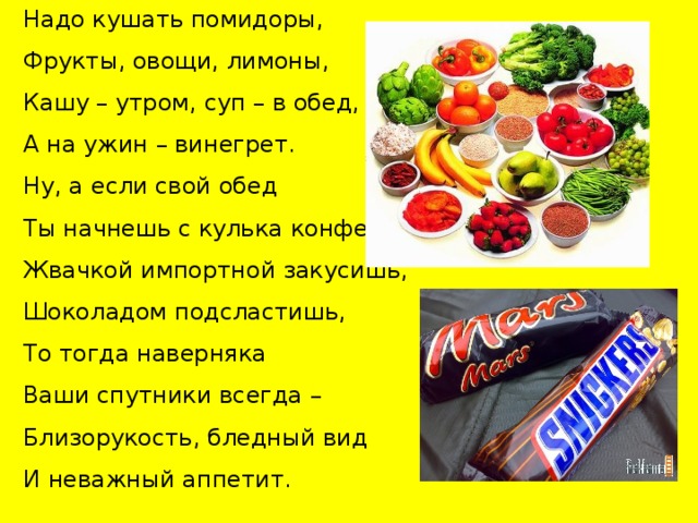 Надо кушать помидоры, Фрукты, овощи, лимоны, Кашу – утром, суп – в обед, А на ужин – винегрет. Ну, а если свой обед Ты начнешь с кулька конфет, Жвачкой импортной закусишь, Шоколадом подсластишь, То тогда наверняка Ваши спутники всегда – Близорукость, бледный вид И неважный аппетит. 