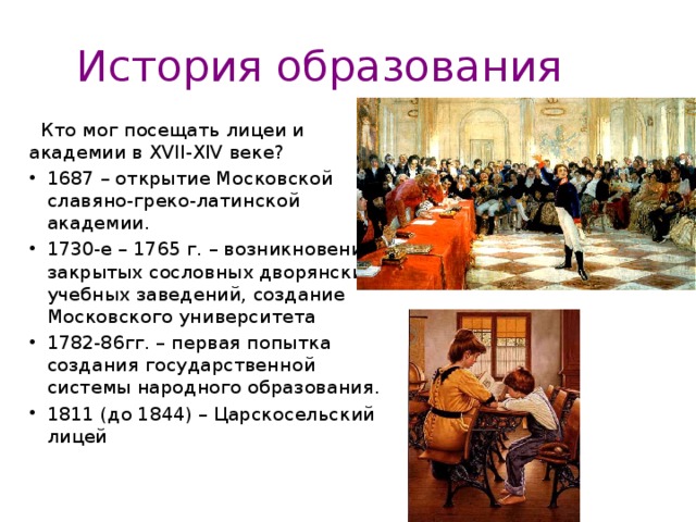 История образования  Кто мог посещать лицеи и академии в XVII-XIV веке? 1687 – открытие Московской славяно-греко-латинской академии. 1730-е – 1765 г. – возникновение закрытых сословных дворянских учебных заведений, создание Московского университета 1782-86гг. – первая попытка создания государственной системы народного образования. 1811 (до 1844) – Царскосельский лицей 