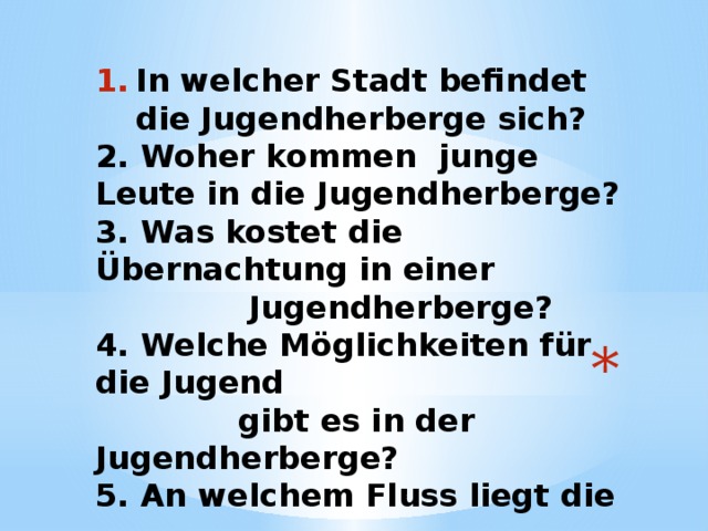 In welcher Stadt befindet die Jugendherberge sich? 2. Woher kommen junge Leute in die Jugendherberge? 3. Was kostet die Übernachtung in einer  Jugendherberge? 4. Welche Möglichkeiten für die Jugend  gibt es in der Jugendherberge? 5. An welchem Fluss liegt die  Jugendherberge?  