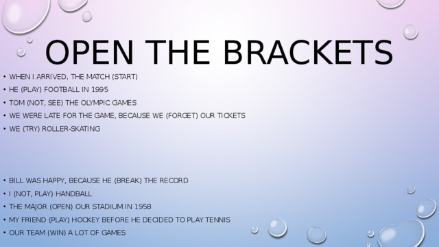 Open the brackets When I arrived, the match (start) He (play) football in 1995 Tom (not, see) The Olympic games We were late for the game, because we (forget) our tickets We (try) roller-skating Bill was happy, because he (break) the record I (not, Play) handball The major (open) our stadium in 1958 My friend (play) hockey before he decided to play tennis Our team (win) a lot of games 